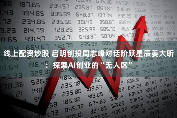 线上配资炒股 启明创投周志峰对话阶跃星辰姜大昕：探索AI创业的“无人区”