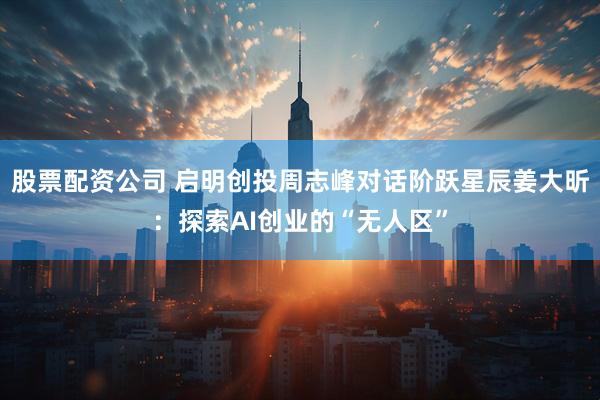 股票配资公司 启明创投周志峰对话阶跃星辰姜大昕：探索AI创业的“无人区”