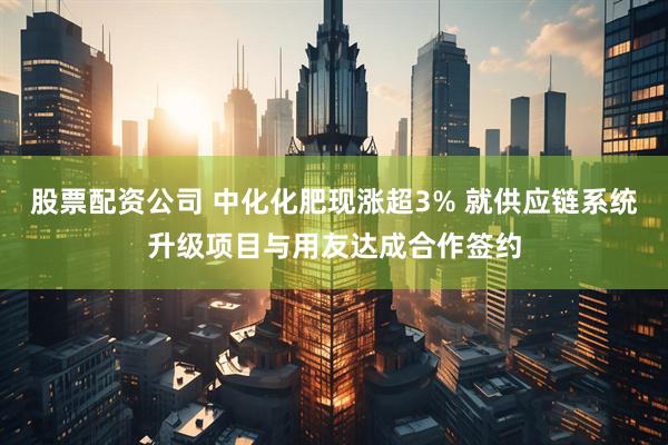 股票配资公司 中化化肥现涨超3% 就供应链系统升级项目与用友达成合作签约
