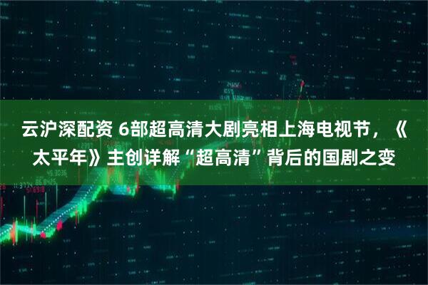 云沪深配资 6部超高清大剧亮相上海电视节，《太平年》主创详解“超高清”背后的国剧之变