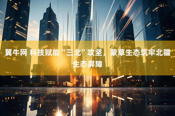 翼牛网 科技赋能“三北”攻坚，蒙草生态筑牢北疆生态屏障