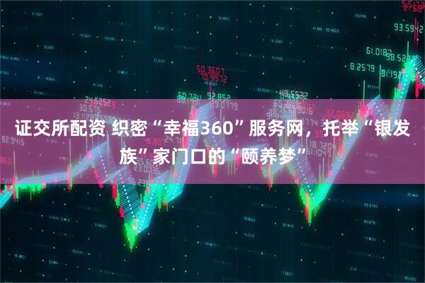 证交所配资 织密“幸福360”服务网，托举“银发族”家门口的“颐养梦”