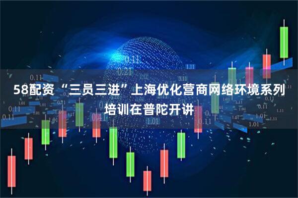 58配资 “三员三进”上海优化营商网络环境系列培训在普陀开讲