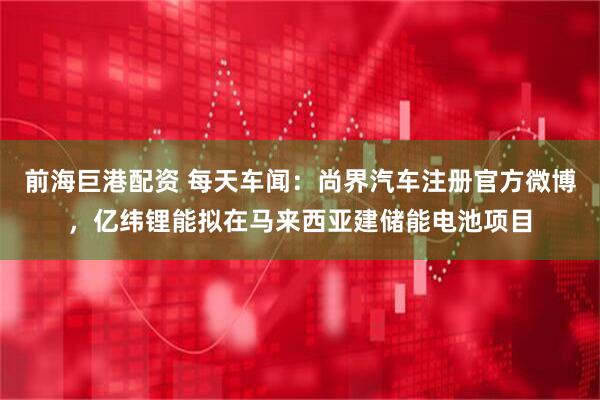 前海巨港配资 每天车闻：尚界汽车注册官方微博，亿纬锂能拟在马来西亚建储能电池项目