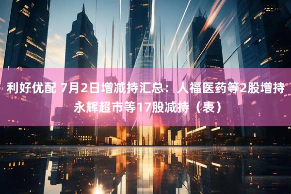 利好优配 7月2日增减持汇总：人福医药等2股增持 永辉超市等17股减持（表）
