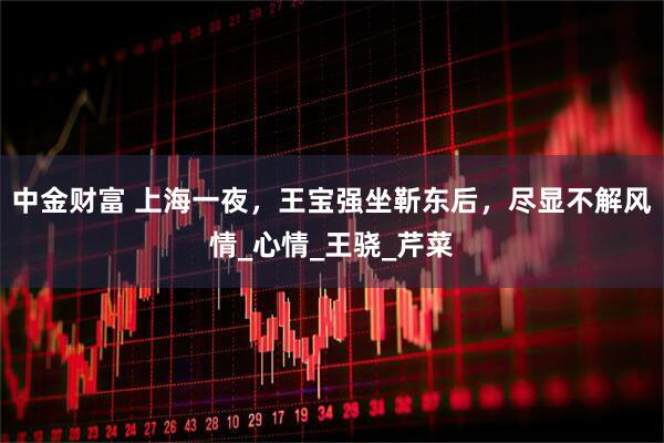 中金财富 上海一夜，王宝强坐靳东后，尽显不解风情_心情_王骁_芹菜