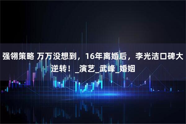 强翎策略 万万没想到，16年离婚后，李光洁口碑大逆转！_演艺_武峰_婚姻