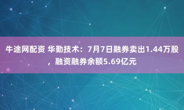 牛途网配资 华勤技术：7月7日融券卖出1.44万股，融资融券余额5.69亿元