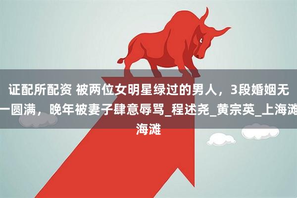 证配所配资 被两位女明星绿过的男人，3段婚姻无一圆满，晚年被妻子肆意辱骂_程述尧_黄宗英_上海滩
