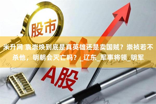 米升网 袁崇焕到底是真英雄还是卖国贼？崇祯若不杀他，明朝会灭亡吗？_辽东_军事将领_明军