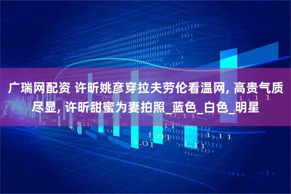 广瑞网配资 许昕姚彦穿拉夫劳伦看温网, 高贵气质尽显, 许昕甜蜜为妻拍照_蓝色_白色_明星