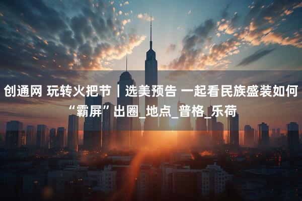创通网 玩转火把节｜选美预告 一起看民族盛装如何“霸屏”出圈_地点_普格_乐荷