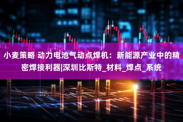 小麦策略 动力电池气动点焊机：新能源产业中的精密焊接利器|深圳比斯特_材料_焊点_系统