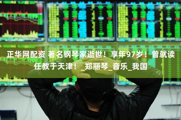 正华网配资 著名钢琴家逝世！享年97岁！曾就读任教于天津！_郑丽琴_音乐_我国