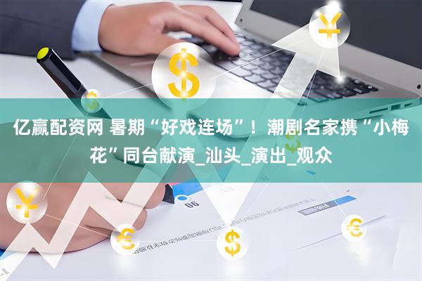 亿赢配资网 暑期“好戏连场”！潮剧名家携“小梅花”同台献演_汕头_演出_观众