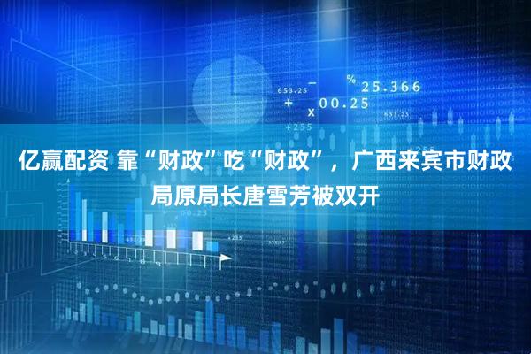 亿赢配资 靠“财政”吃“财政”，广西来宾市财政局原局长唐雪芳被双开