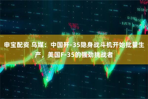 申宝配资 乌媒：中国歼-35隐身战斗机开始批量生产，美国F-35的强劲挑战者