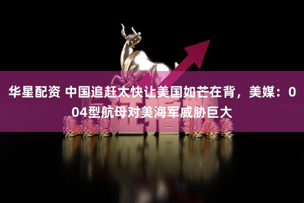 华星配资 中国追赶太快让美国如芒在背，美媒：004型航母对美海军威胁巨大