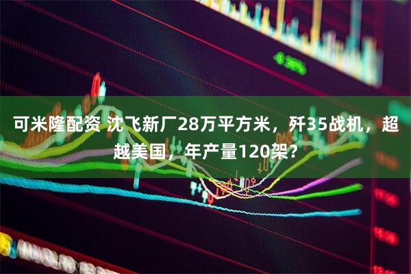 可米隆配资 沈飞新厂28万平方米，歼35战机，超越美国，年产量120架？