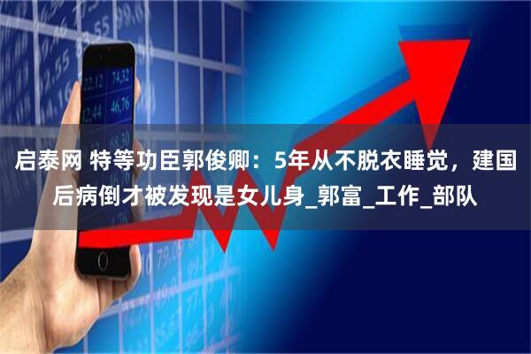 启泰网 特等功臣郭俊卿：5年从不脱衣睡觉，建国后病倒才被发现是女儿身_郭富_工作_部队