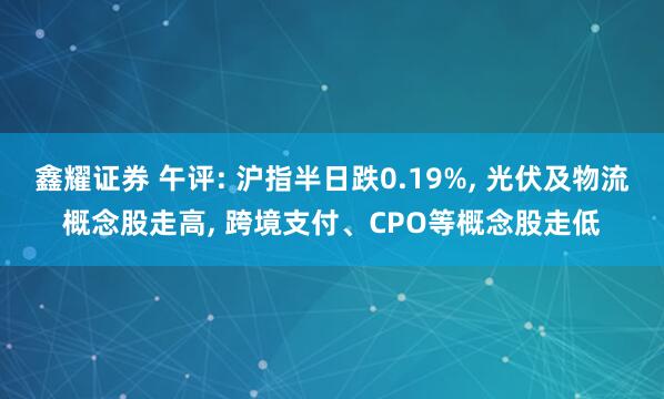 鑫耀证券 午评: 沪指半日跌0.19%, 光伏及物流概念股走高, 跨境支付、CPO等概念股走低