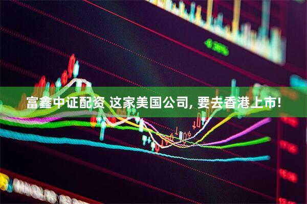 富鑫中证配资 这家美国公司, 要去香港上市!