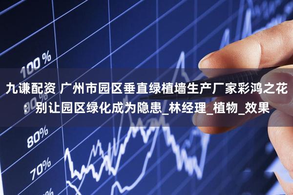 九谦配资 广州市园区垂直绿植墙生产厂家彩鸿之花：别让园区绿化成为隐患_林经理_植物_效果