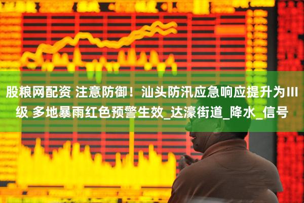 股粮网配资 注意防御！汕头防汛应急响应提升为Ⅲ级 多地暴雨红色预警生效_达濠街道_降水_信号