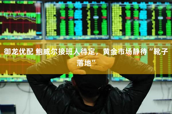 御龙优配 鲍威尔接班人待定，黄金市场静待“靴子落地”