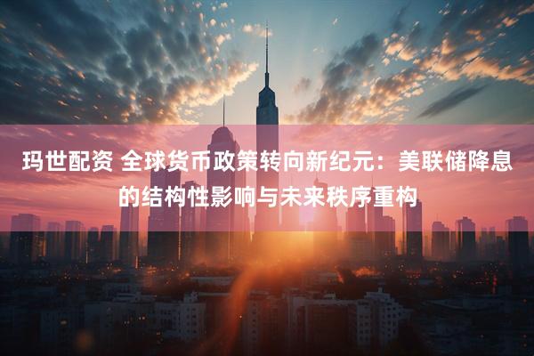 玛世配资 全球货币政策转向新纪元：美联储降息的结构性影响与未来秩序重构