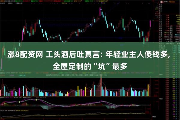 涨8配资网 工头酒后吐真言: 年轻业主人傻钱多, 全屋定制的“坑”最多