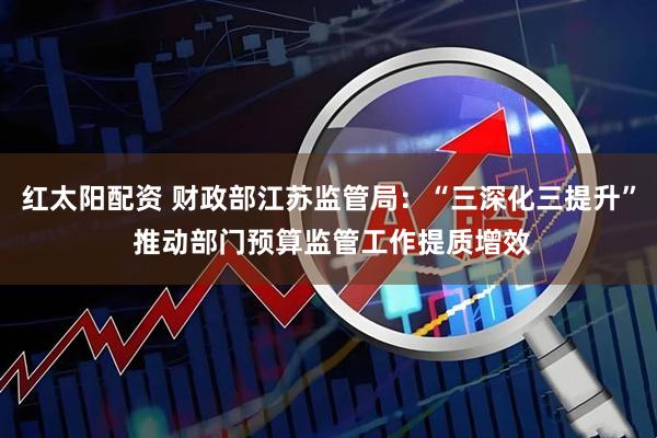 红太阳配资 财政部江苏监管局:“三深化三提升” 推动部门预算监管工作提质增效