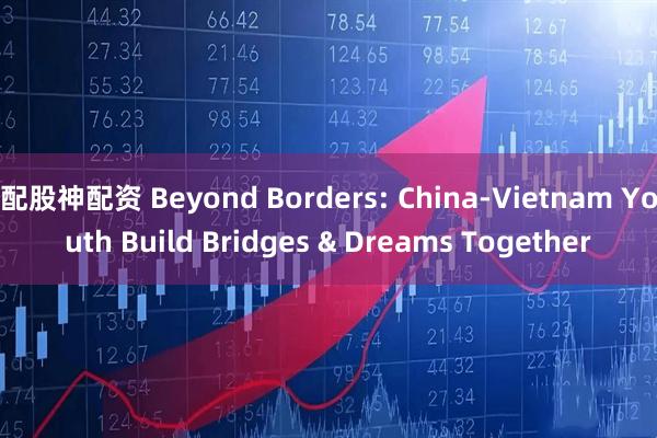 配股神配资 Beyond Borders: China-Vietnam Youth Build Bridges & Dreams Together