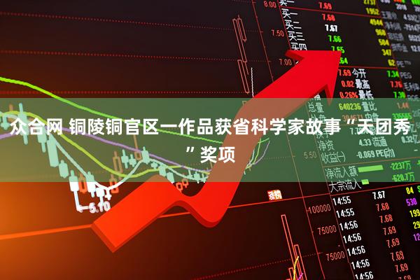 众合网 铜陵铜官区一作品获省科学家故事“天团秀”奖项