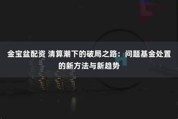 金宝盆配资 清算潮下的破局之路：问题基金处置的新方法与新趋势