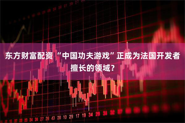 东方财富配资 “中国功夫游戏”正成为法国开发者擅长的领域？