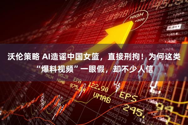 沃伦策略 AI造谣中国女篮，直接刑拘！为何这类“爆料视频”一眼假，却不少人信