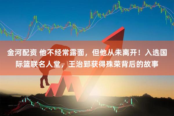 金河配资 他不经常露面，但他从未离开！入选国际篮联名人堂，王治郅获得殊荣背后的故事