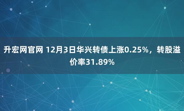升宏网官网 12月3日华兴转债上涨0.25%,转股溢价率31.89%