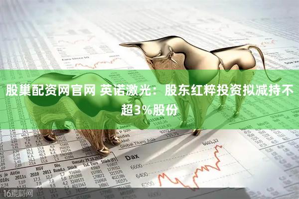 股巢配资网官网 英诺激光:股东红粹投资拟减持不超3%股份
