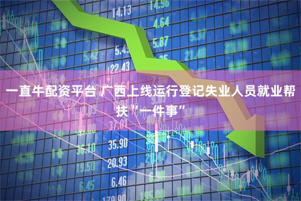 一直牛配资平台 广西上线运行登记失业人员就业帮扶“一件事”