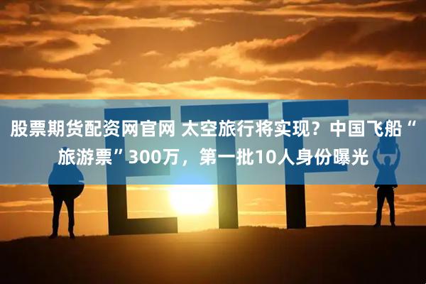 股票期货配资网官网 太空旅行将实现？中国飞船“旅游票”300万，第一批10人身份曝光