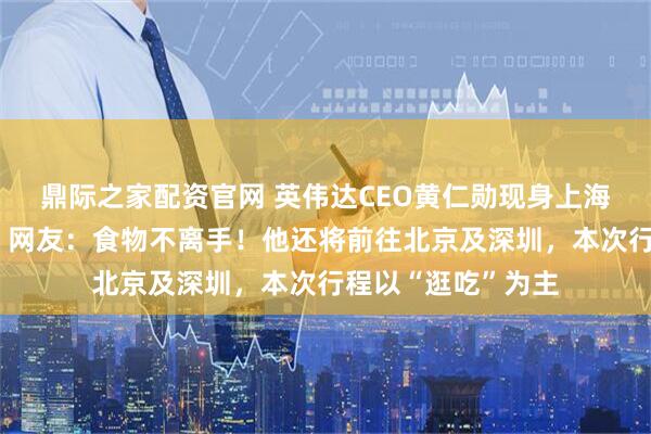 鼎际之家配资官网 英伟达CEO黄仁勋现身上海菜市场边吃边逛，网友：食物不离手！他还将前往北京及深圳，本次行程以“逛吃”为主