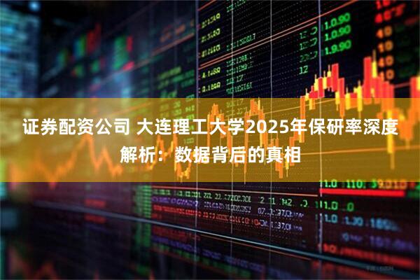 证券配资公司 大连理工大学2025年保研率深度解析：数据背后的真相