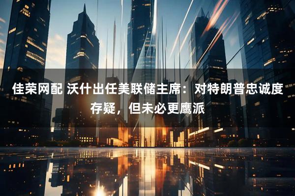 佳荣网配 沃什出任美联储主席：对特朗普忠诚度存疑，但未必更鹰派