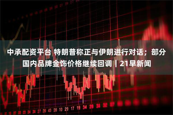 中承配资平台 特朗普称正与伊朗进行对话；部分国内品牌金饰价格继续回调｜21早新闻